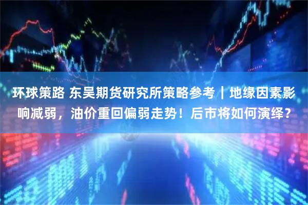 环球策路 东吴期货研究所策略参考｜地缘因素影响减弱，油价重回偏弱走势！后市将如何演绎？