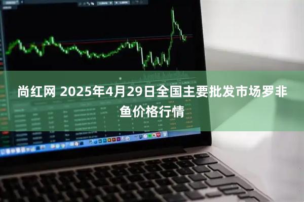 尚红网 2025年4月29日全国主要批发市场罗非鱼价格行情