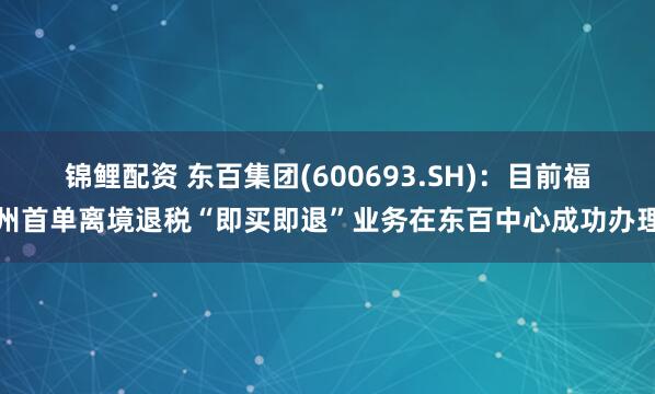 锦鲤配资 东百集团(600693.SH)：目前福州首单离境退税“即买即退”业务在东百中心成功办理