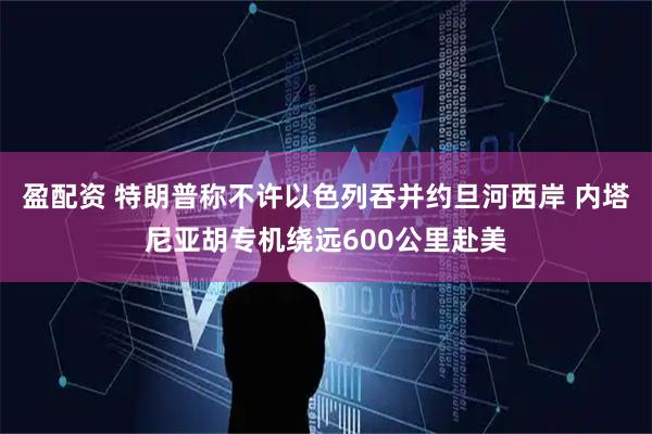 盈配资 特朗普称不许以色列吞并约旦河西岸 内塔尼亚胡专机绕远600公里赴美