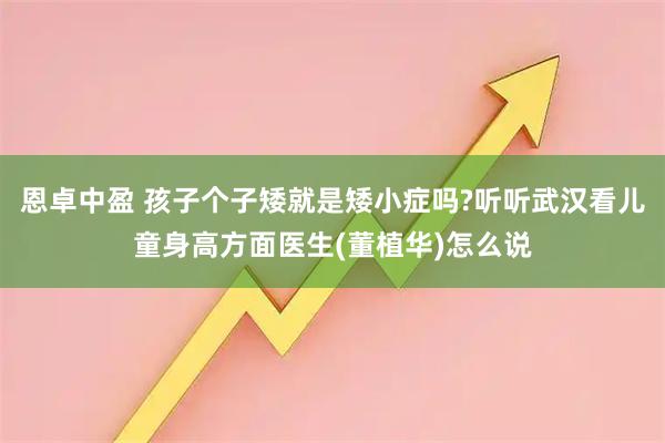 恩卓中盈 孩子个子矮就是矮小症吗?听听武汉看儿童身高方面医生(董植华)怎么说