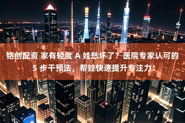 铭创配资 家有轻度 A 娃愁坏了？医院专家认可的 5 步干预法，帮娃快速提升专注力！