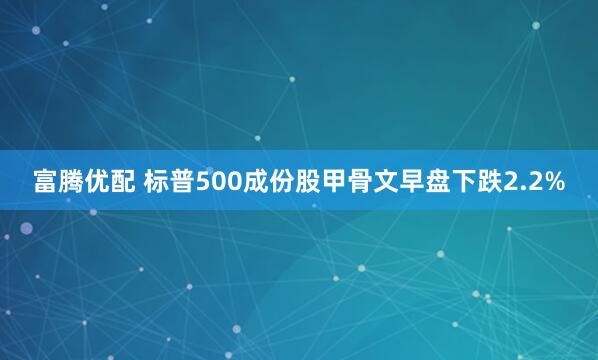 富腾优配 标普500成份股甲骨文早盘下跌2.2%