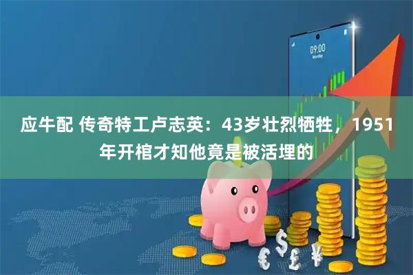 应牛配 传奇特工卢志英：43岁壮烈牺牲，1951年开棺才知他竟是被活埋的