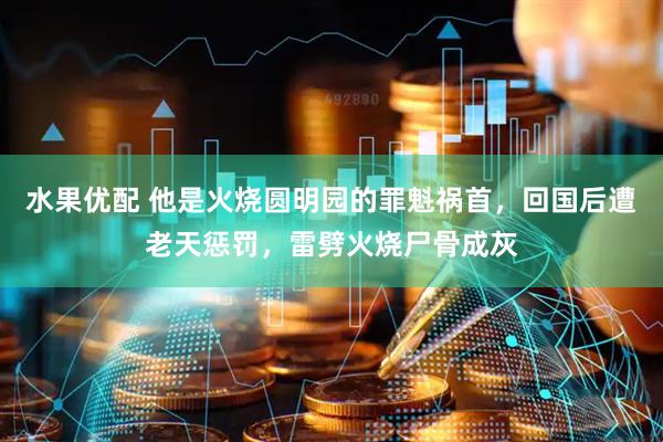 水果优配 他是火烧圆明园的罪魁祸首，回国后遭老天惩罚，雷劈火烧尸骨成灰