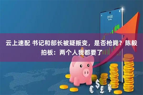 云上速配 书记和部长被疑叛变，是否枪毙？陈毅拍板：两个人我都要了
