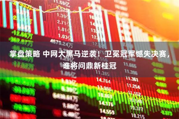 掌盘策略 中网大黑马逆袭！卫冕冠军憾失决赛，谁将问鼎新桂冠