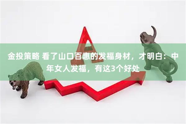 金投策略 看了山口百惠的发福身材，才明白：中年女人发福，有这3个好处