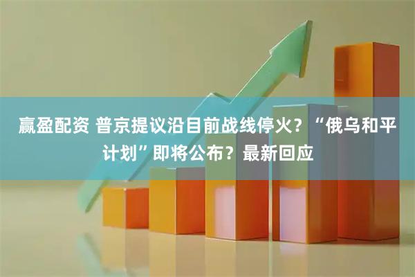 赢盈配资 普京提议沿目前战线停火？“俄乌和平计划”即将公布？最新回应