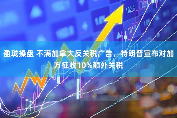 盈珑操盘 不满加拿大反关税广告，特朗普宣布对加方征收10%额外关税