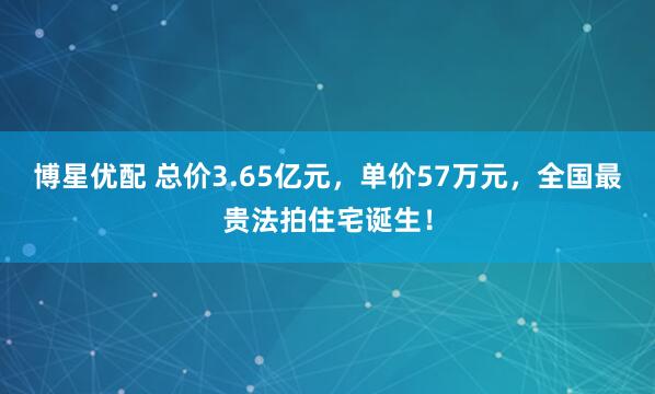 博星优配 总价3.65亿元，单价57万元，全国最贵法拍住宅诞生！