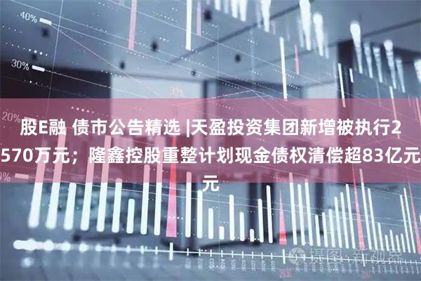 股E融 债市公告精选 |天盈投资集团新增被执行2570万元;隆鑫控股重整计划现金债权清偿超83亿元
