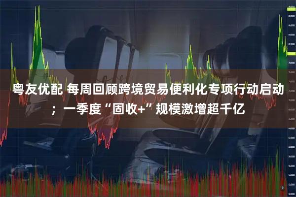 粤友优配 每周回顾跨境贸易便利化专项行动启动;一季度“固收+”规模激增超千亿