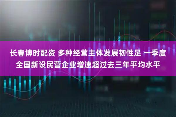 长春博时配资 多种经营主体发展韧性足 一季度全国新设民营企业增速超过去三年平均水平
