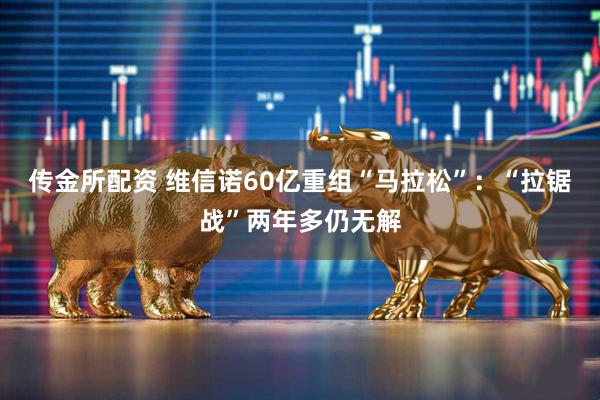 传金所配资 维信诺60亿重组“马拉松”：“拉锯战”两年多仍无解