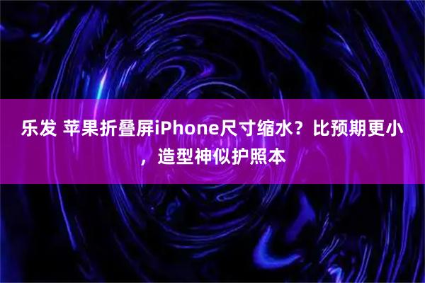 乐发 苹果折叠屏iPhone尺寸缩水?比预期更小,造型神似护照本