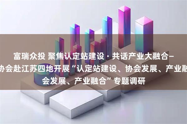 富瑞众投 聚焦认定站建设 · 共话产业大融合——深圳市消防协会赴江苏四地开展“认定站建设、协会发展、产业融合”专题调研