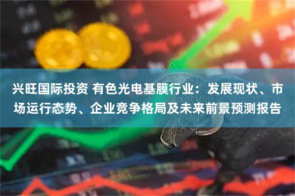 兴旺国际投资 有色光电基膜行业：发展现状、市场运行态势、企业竞争格局及未来前景预测报告