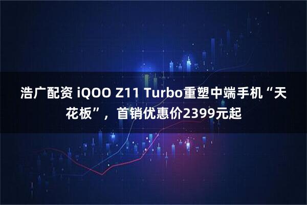 浩广配资 iQOO Z11 Turbo重塑中端手机“天花板”,首销优惠价2399元起