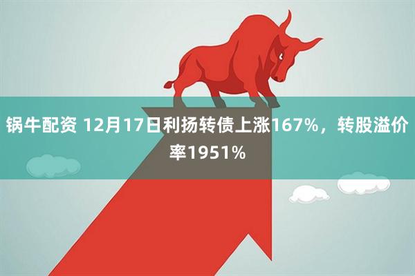 锅牛配资 12月17日利扬转债上涨167%,转股溢价率1951%