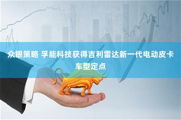 众银策略 孚能科技获得吉利雷达新一代电动皮卡车型定点