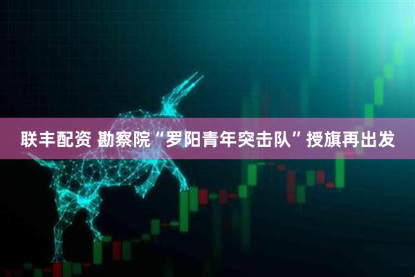 联丰配资 勘察院“罗阳青年突击队”授旗再出发