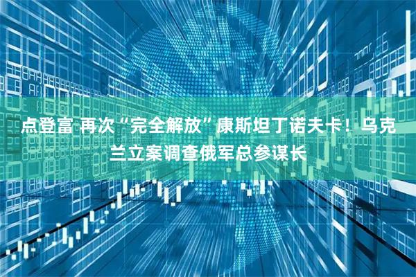 点登富 再次“完全解放”康斯坦丁诺夫卡！乌克兰立案调查俄军总参谋长